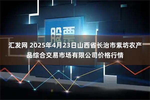 汇发网 2025年4月23日山西省长治市紫坊农产品综合交易市场有限公司价格行情