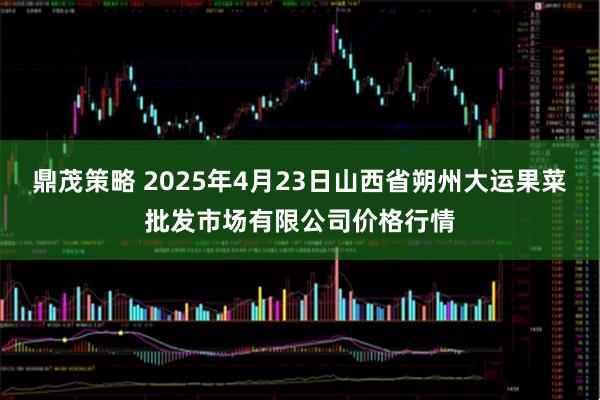 鼎茂策略 2025年4月23日山西省朔州大运果菜批发市场有限公司价格行情