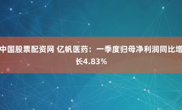 中国股票配资网 亿帆医药：一季度归母净利润同比增长4.83%