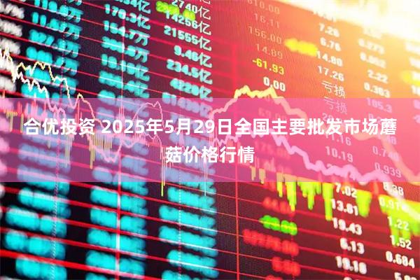 合优投资 2025年5月29日全国主要批发市场蘑菇价格行情