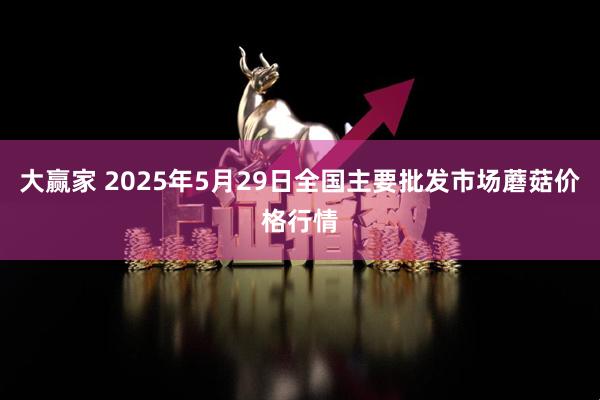 大赢家 2025年5月29日全国主要批发市场蘑菇价格行情