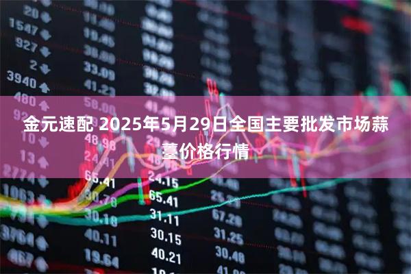金元速配 2025年5月29日全国主要批发市场蒜薹价格行情