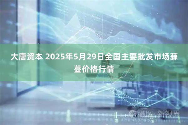 大唐资本 2025年5月29日全国主要批发市场蒜薹价格行情