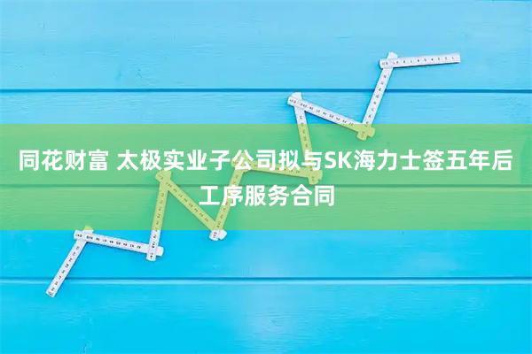 同花财富 太极实业子公司拟与SK海力士签五年后工序服务合同