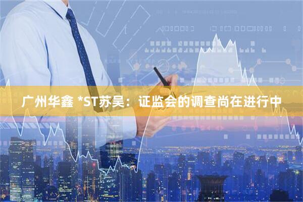广州华鑫 *ST苏吴：证监会的调查尚在进行中