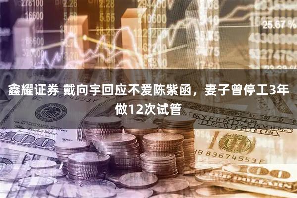 鑫耀证券 戴向宇回应不爱陈紫函，妻子曾停工3年做12次试管