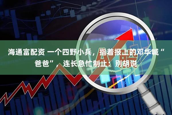 海通富配资 一个四野小兵，指着报上的邓华喊“爸爸”，连长急忙制止：别胡说