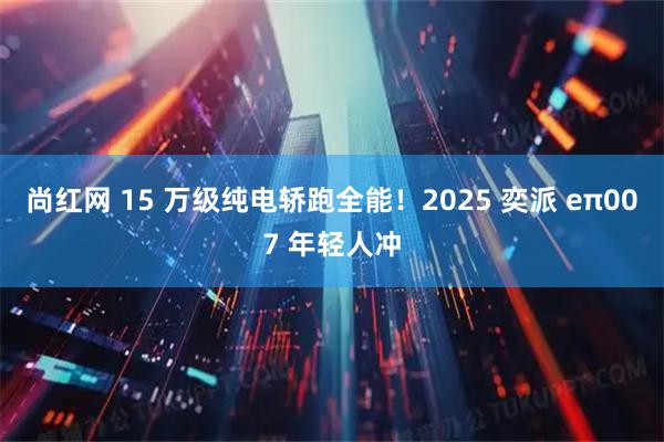 尚红网 15 万级纯电轿跑全能！2025 奕派 eπ007 年轻人冲