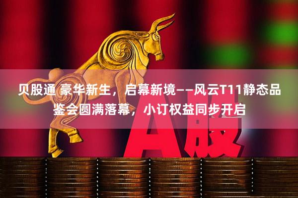 贝股通 豪华新生，启幕新境——风云T11静态品鉴会圆满落幕，小订权益同步开启