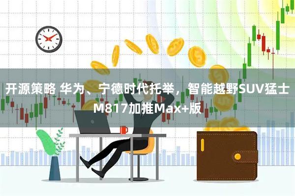 开源策略 华为、宁德时代托举，智能越野SUV猛士M817加推Max+版
