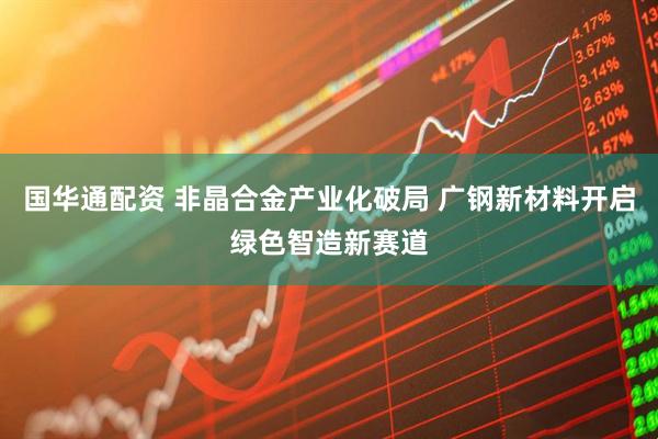 国华通配资 非晶合金产业化破局 广钢新材料开启绿色智造新赛道