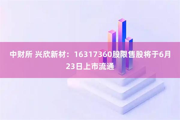 中财所 兴欣新材：16317360股限售股将于6月23日上市流通