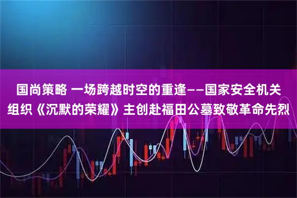 国尚策略 一场跨越时空的重逢——国家安全机关组织《沉默的荣耀》主创赴福田公墓致敬革命先烈