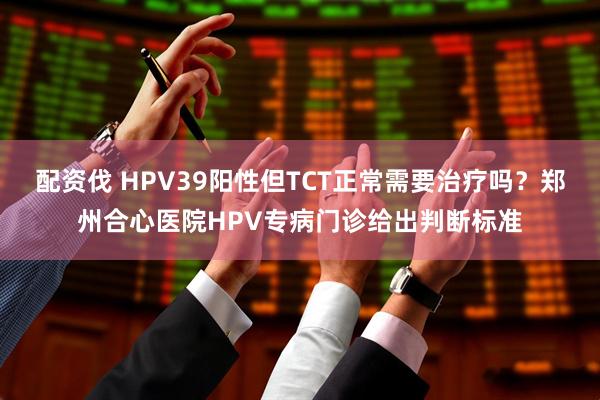 配资伐 HPV39阳性但TCT正常需要治疗吗?郑州合心医院HPV专病门诊给出判断标准