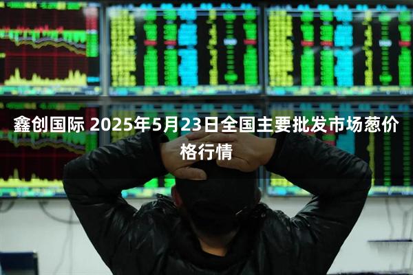 鑫创国际 2025年5月23日全国主要批发市场葱价格行情