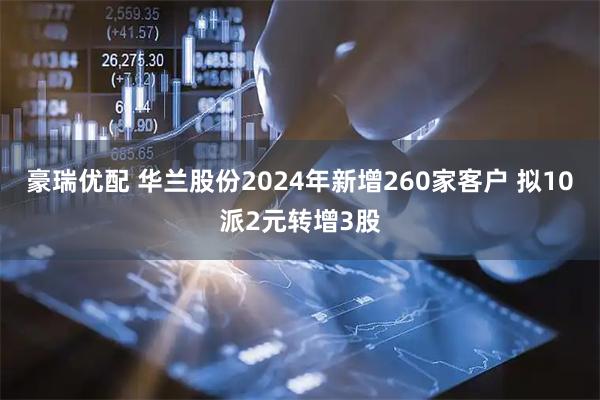 豪瑞优配 华兰股份2024年新增260家客户 拟10派2元转增3股