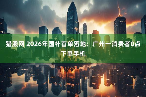 猎股网 2026年国补首单落地：广州一消费者0点下单手机