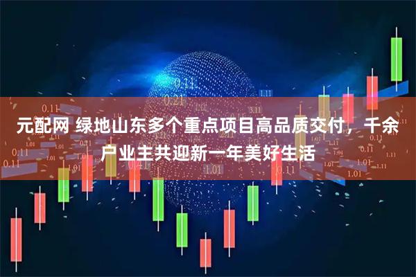 元配网 绿地山东多个重点项目高品质交付，千余户业主共迎新一年美好生活