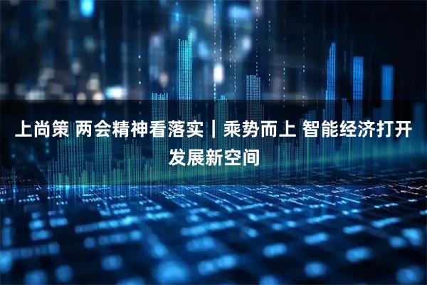 上尚策 两会精神看落实｜乘势而上 智能经济打开发展新空间