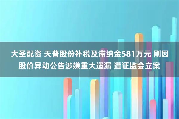 大圣配资 天普股份补税及滞纳金581万元 刚因股价异动公告涉嫌重大遗漏 遭证监会立案