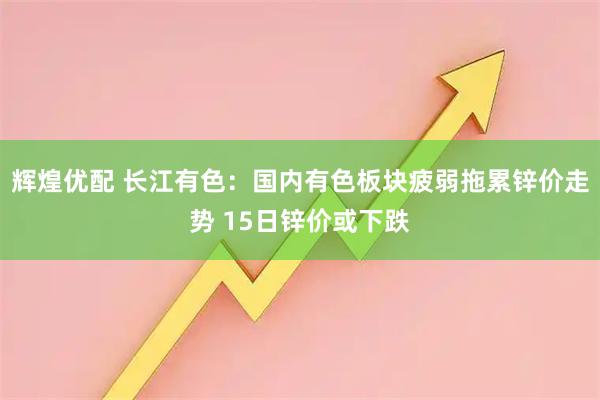 辉煌优配 长江有色：国内有色板块疲弱拖累锌价走势 15日锌价或下跌