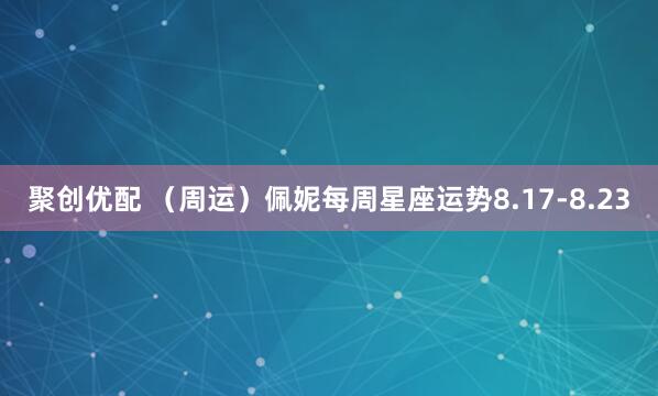 聚创优配 （周运）佩妮每周星座运势8.17-8.23