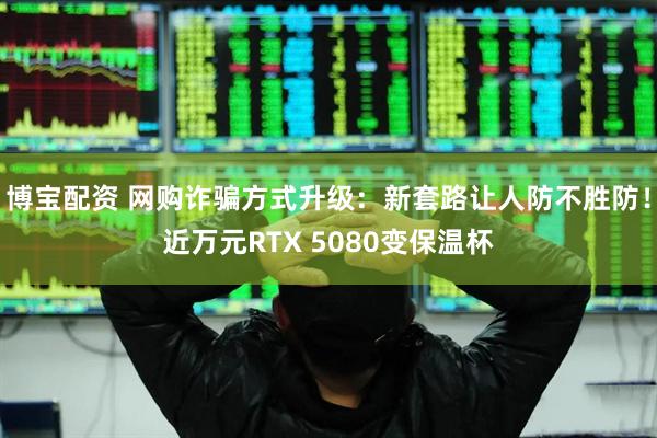 博宝配资 网购诈骗方式升级：新套路让人防不胜防！近万元RTX 5080变保温杯